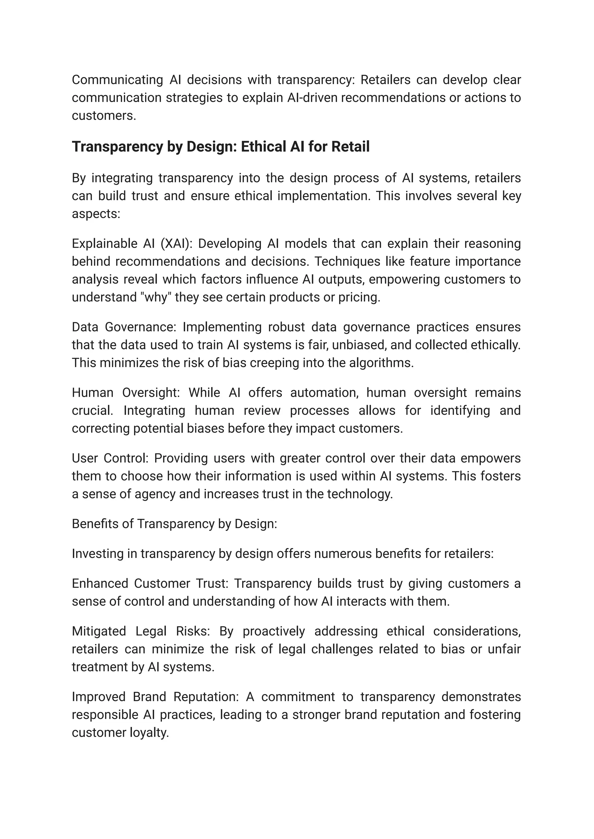 Communicating AI decisions with transparency: Retailers can develop clear
communication strategies to explain AI-driven recommendations or actions to
customers.
Transparency by Design: Ethical AI for Retail
By integrating transparency into the design process of AI systems, retailers
can build trust and ensure ethical implementation. This involves several key
aspects:
Explainable AI (XAI): Developing AI models that can explain their reasoning
behind recommendations and decisions. Techniques like feature importance
analysis reveal which factors influence AI outputs, empowering customers to
understand "why" they see certain products or pricing.
Data Governance: Implementing robust data governance practices ensures
that the data used to train AI systems is fair, unbiased, and collected ethically.
This minimizes the risk of bias creeping into the algorithms.
Human Oversight: While AI offers automation, human oversight remains
crucial. Integrating human review processes allows for identifying and
correcting potential biases before they impact customers.
User Control: Providing users with greater control over their data empowers
them to choose how their information is used within AI systems. This fosters
a sense of agency and increases trust in the technology.
Benefits of Transparency by Design:
Investing in transparency by design offers numerous benefits for retailers:
Enhanced Customer Trust: Transparency builds trust by giving customers a
sense of control and understanding of how AI interacts with them.
Mitigated Legal Risks: By proactively addressing ethical considerations,
retailers can minimize the risk of legal challenges related to bias or unfair
treatment by AI systems.
Improved Brand Reputation: A commitment to transparency demonstrates
responsible AI practices, leading to a stronger brand reputation and fostering
customer loyalty.
 