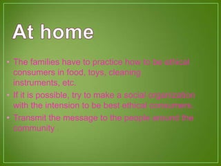 • The families have to practice how to be ethical
consumers in food, toys, cleaning
instruments, etc.
• If it is possible, try to make a social organization
with the intension to be best ethical consumers.
• Transmit the message to the people around the
community .
 