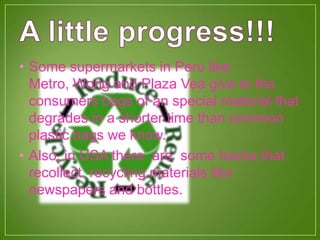 • Some supermarkets in Peru like
Metro, Wong and Plaza Vea give to the
consumers bags of an special material that
degrades in a shorter time than common
plastic bags we know.
• Also, in USA there are some tracks that
recollect recycling materials like
newspapers and bottles.
 