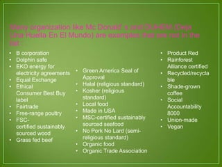 Many organization like Mc Donald’ s and DUHEM (Deja
Una Huella En El Mundo) are examples that are not in the
list :
• B corporation
• Dolphin safe
• EKO energy for
electricity agreements
• Equal Exchange
• Ethical
Consumer Best Buy
label
• Fairtrade
• Free-range poultry
• FSC-
certified sustainably
sourced wood
• Grass fed beef
• Green America Seal of
Approval
• Halal (religious standard)
• Kosher (religious
standard)
• Local food
• Made in USA
• MSC-certified sustainably
sourced seafood
• No Pork No Lard (semi-
religious standard)
• Organic food
• Organic Trade Association
• Product Red
• Rainforest
Alliance certified
• Recycled/recycla
ble
• Shade-grown
coffee
• Social
Accountability
8000
• Union-made
• Vegan
 