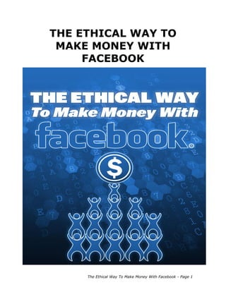 The Ethical Way To Make Money With Facebook - Page 1
THE ETHICAL WAY TO
MAKE MONEY WITH
FACEBOOK
 