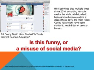 Bill Cosby Death Hoax Started To Teach
Internet Readers A Lesson?
Bill Cosby has died multiple times
since 2010, according to social
media, but while celebrity death
hoaxes have become a dime a
dozen these days, the most recent
Cosby hoax might have been
started to teach Internet users a
lesson.
http://www.huffingtonpost.com/2012/08/29/bill-cosby-death-hoax-facebook-twitter-_n_1840405.html
 