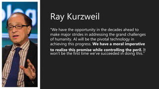 “We have the opportunity in the decades ahead to
make major strides in addressing the grand challenges
of humanity. AI will be the pivotal technology in
achieving this progress. We have a moral imperative
to realize this promise while controlling the peril. It
won’t be the first time we’ve succeeded in doing this.”
Ray Kurzweil
 