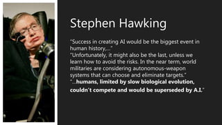 “Success in creating AI would be the biggest event in
human history,…”
“Unfortunately, it might also be the last, unless we
learn how to avoid the risks. In the near term, world
militaries are considering autonomous-weapon
systems that can choose and eliminate targets.”
“…humans, limited by slow biological evolution,
couldn’t compete and would be superseded by A.I.”
Stephen Hawking
 