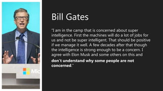 “I am in the camp that is concerned about super
intelligence. First the machines will do a lot of jobs for
us and not be super intelligent. That should be positive
if we manage it well. A few decades after that though
the intelligence is strong enough to be a concern. I
agree with Elon Musk and some others on this and
don’t understand why some people are not
concerned.”
Bill Gates
 