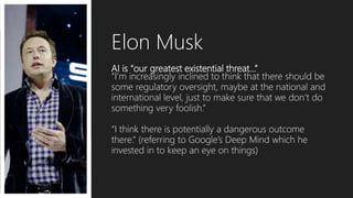 AI is “our greatest existential threat…”
“I’m increasingly inclined to think that there should be
some regulatory oversight, maybe at the national and
international level, just to make sure that we don’t do
something very foolish.”
“I think there is potentially a dangerous outcome
there.” (referring to Google’s Deep Mind which he
invested in to keep an eye on things)
Elon Musk
 