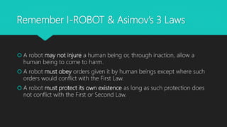 Remember I-ROBOT & Asimov’s 3 Laws
 A robot may not injure a human being or, through inaction, allow a
human being to come to harm.
 A robot must obey orders given it by human beings except where such
orders would conflict with the First Law.
 A robot must protect its own existence as long as such protection does
not conflict with the First or Second Law.
 