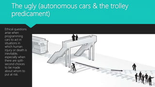 The ugly (autonomous cars & the trolley
predicament)
Ethical questions
arise when
programming
cars to act in
situations in
which human
injury or death is
inevitable,
especially when
there are split-
second choices
to be made
about whom to
put at risk.
 