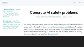 Safe exploration - agents
learn about their
environment without
executing catastrophic
actions?
Robustness - machine
learning systems that are
robust to changes in the
data distribution, or at
least fail gracefully?
 