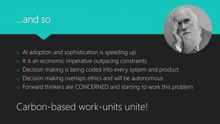 …and so
o AI adoption and sophistication is speeding up
o It is an economic imperative outpacing constraints
o Decision making is being coded into every system and product
o Decision making overlaps ethics and will be autonomous
o Forward thinkers are CONCERNED and starting to work this problem
Carbon-based work-units unite!
 