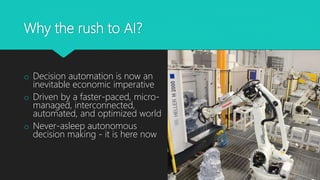 Why the rush to AI?
o Decision automation is now an
inevitable economic imperative
o Driven by a faster-paced, micro-
managed, interconnected,
automated, and optimized world
o Never-asleep autonomous
decision making - it is here now
 
