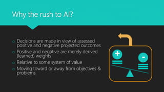 Why the rush to AI?
o Decisions are made in view of assessed
positive and negative projected outcomes
o Positive and negative are merely derived
(learned) weights
o Relative to some system of value
o Moving toward or away from objectives &
problems
-+
 