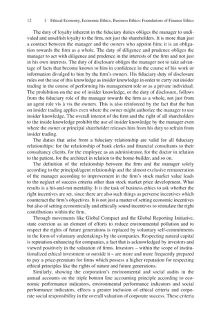 12 1 Ethical Economy, Economic Ethics, Business Ethics: Foundations of Finance Ethics
The duty of loyalty inherent in the ﬁduciary duties obliges the manager to undi-
vided and unselﬁsh loyalty to the ﬁrm, not just the shareholders. It is more than just
a contract between the manager and the owners who appoint him; it is an obliga-
tion towards the ﬁrm as a whole. The duty of diligence and prudence obliges the
manager to act with diligence and prudence in the interests of the ﬁrm and not just
in his own interests. The duty of disclosure obliges the manager not to take advan-
tage of facts that become known to him in conﬁdence in the course of his work or
information divulged to him by the ﬁrm’s owners. His ﬁduciary duty of disclosure
rules out the use of this knowledge as insider knowledge in order to carry out insider
trading in the course of performing his management role or as a private individual.
The prohibition on the use of insider knowledge, or the duty of disclosure, follows
from the ﬁduciary role of the manager towards the ﬁrm as a whole, not just from
an agent role vis à vis the owners. This is also reinforced by the fact that the ban
on insider trading applies even where the owner might authorize the manager to use
insider knowledge. The overall interest of the ﬁrm and the right of all shareholders
to the inside knowledge prohibit the use of insider knowledge by the manager even
where the owner or principal shareholder releases him from his duty to refrain from
insider trading.
The duties that arise from a ﬁduciary relationship are valid for all ﬁduciary
relationships: for the relationship of bank clerks and ﬁnancial consultants to their
consultancy clients, for the employee as an administrator, for the doctor in relation
to the patient, for the architect in relation to the home-builder, and so on.
The deﬁnition of the relationship between the ﬁrm and the manager solely
according to the principal/agent relationship and the almost exclusive remuneration
of the manager according to improvement in the ﬁrm’s stock market value leads
to the neglect of success criteria other than stock market price development. What
results is a hit-and-run mentality. It is the task of business ethics to ask whether the
right incentives are set, since there are also such things as perverse incentives which
counteract the ﬁrm’s objectives. It is not just a matter of setting economic incentives
but also of setting economically and ethically sound incentives to stimulate the right
contributions within the ﬁrm.
Through movements like Global Compact and the Global Reporting Initiative,
state coercion as an element of efforts to reduce environmental pollution and to
respect the rights of future generations is replaced by voluntary self-commitments
in the form of voluntary undertakings by the companies. Respecting natural capital
is reputation-enhancing for companies, a fact that is acknowledged by investors and
viewed positively in the valuation of ﬁrms. Investors – within the scope of institu-
tionalized ethical investment or outside it – are more and more frequently prepared
to pay a price-premium for ﬁrms which possess a higher reputation for respecting
ethical principles like the rights of nature and future generations.
Similarly, showing the corporation’s environmental and social audits in the
annual accounts on the triple bottom line accounting principle according to eco-
nomic performance indicators, environmental performance indicators and social
performance indicators, effects a greater inclusion of ethical criteria and corpo-
rate social responsibility in the overall valuation of corporate success. These criteria
 