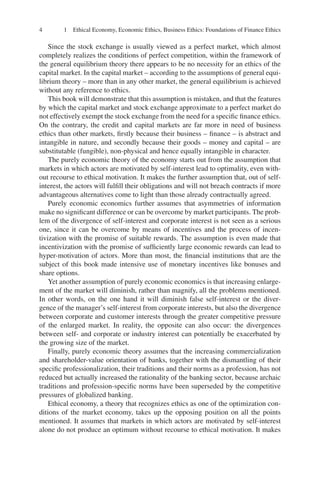 4 1 Ethical Economy, Economic Ethics, Business Ethics: Foundations of Finance Ethics
Since the stock exchange is usually viewed as a perfect market, which almost
completely realizes the conditions of perfect competition, within the framework of
the general equilibrium theory there appears to be no necessity for an ethics of the
capital market. In the capital market – according to the assumptions of general equi-
librium theory – more than in any other market, the general equilibrium is achieved
without any reference to ethics.
This book will demonstrate that this assumption is mistaken, and that the features
by which the capital market and stock exchange approximate to a perfect market do
not effectively exempt the stock exchange from the need for a speciﬁc ﬁnance ethics.
On the contrary, the credit and capital markets are far more in need of business
ethics than other markets, ﬁrstly because their business – ﬁnance – is abstract and
intangible in nature, and secondly because their goods – money and capital – are
substitutable (fungible), non-physical and hence equally intangible in character.
The purely economic theory of the economy starts out from the assumption that
markets in which actors are motivated by self-interest lead to optimality, even with-
out recourse to ethical motivation. It makes the further assumption that, out of self-
interest, the actors will fulﬁll their obligations and will not breach contracts if more
advantageous alternatives come to light than those already contractually agreed.
Purely economic economics further assumes that asymmetries of information
make no signiﬁcant difference or can be overcome by market participants. The prob-
lem of the divergence of self-interest and corporate interest is not seen as a serious
one, since it can be overcome by means of incentives and the process of incen-
tivization with the promise of suitable rewards. The assumption is even made that
incentivization with the promise of sufﬁciently large economic rewards can lead to
hyper-motivation of actors. More than most, the ﬁnancial institutions that are the
subject of this book made intensive use of monetary incentives like bonuses and
share options.
Yet another assumption of purely economic economics is that increasing enlarge-
ment of the market will diminish, rather than magnify, all the problems mentioned.
In other words, on the one hand it will diminish false self-interest or the diver-
gence of the manager’s self-interest from corporate interests, but also the divergence
between corporate and customer interests through the greater competitive pressure
of the enlarged market. In reality, the opposite can also occur: the divergences
between self- and corporate or industry interest can potentially be exacerbated by
the growing size of the market.
Finally, purely economic theory assumes that the increasing commercialization
and shareholder-value orientation of banks, together with the dismantling of their
speciﬁc professionalization, their traditions and their norms as a profession, has not
reduced but actually increased the rationality of the banking sector, because archaic
traditions and profession-speciﬁc norms have been superseded by the competitive
pressures of globalized banking.
Ethical economy, a theory that recognizes ethics as one of the optimization con-
ditions of the market economy, takes up the opposing position on all the points
mentioned. It assumes that markets in which actors are motivated by self-interest
alone do not produce an optimum without recourse to ethical motivation. It makes
 