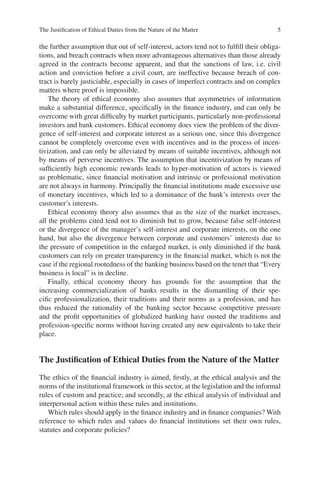 The Justiﬁcation of Ethical Duties from the Nature of the Matter 5
the further assumption that out of self-interest, actors tend not to fulﬁll their obliga-
tions, and breach contracts when more advantageous alternatives than those already
agreed in the contracts become apparent, and that the sanctions of law, i.e. civil
action and conviction before a civil court, are ineffective because breach of con-
tract is barely justiciable, especially in cases of imperfect contracts and on complex
matters where proof is impossible.
The theory of ethical economy also assumes that asymmetries of information
make a substantial difference, speciﬁcally in the ﬁnance industry, and can only be
overcome with great difﬁculty by market participants, particularly non-professional
investors and bank customers. Ethical economy does view the problem of the diver-
gence of self-interest and corporate interest as a serious one, since this divergence
cannot be completely overcome even with incentives and in the process of incen-
tivization, and can only be alleviated by means of suitable incentives, although not
by means of perverse incentives. The assumption that incentivization by means of
sufﬁciently high economic rewards leads to hyper-motivation of actors is viewed
as problematic, since ﬁnancial motivation and intrinsic or professional motivation
are not always in harmony. Principally the ﬁnancial institutions made excessive use
of monetary incentives, which led to a dominance of the bank’s interests over the
customer’s interests.
Ethical economy theory also assumes that as the size of the market increases,
all the problems cited tend not to diminish but to grow, because false self-interest
or the divergence of the manager’s self-interest and corporate interests, on the one
hand, but also the divergence between corporate and customers’ interests due to
the pressure of competition in the enlarged market, is only diminished if the bank
customers can rely on greater transparency in the ﬁnancial market, which is not the
case if the regional rootedness of the banking business based on the tenet that “Every
business is local” is in decline.
Finally, ethical economy theory has grounds for the assumption that the
increasing commercialization of banks results in the dismantling of their spe-
ciﬁc professionalization, their traditions and their norms as a profession, and has
thus reduced the rationality of the banking sector because competitive pressure
and the proﬁt opportunities of globalized banking have ousted the traditions and
profession-speciﬁc norms without having created any new equivalents to take their
place.
The Justiﬁcation of Ethical Duties from the Nature of the Matter
The ethics of the ﬁnancial industry is aimed, ﬁrstly, at the ethical analysis and the
norms of the institutional framework in this sector, at the legislation and the informal
rules of custom and practice; and secondly, at the ethical analysis of individual and
interpersonal action within these rules and institutions.
Which rules should apply in the ﬁnance industry and in ﬁnance companies? With
reference to which rules and values do ﬁnancial institutions set their own rules,
statutes and corporate policies?
 
