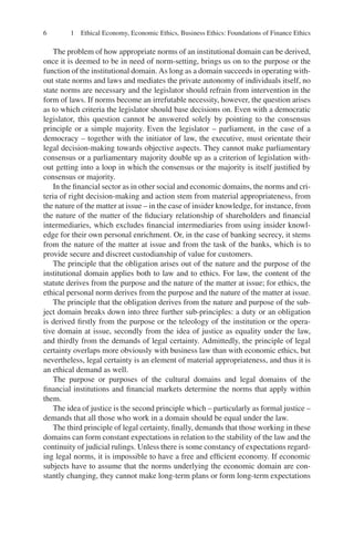 6 1 Ethical Economy, Economic Ethics, Business Ethics: Foundations of Finance Ethics
The problem of how appropriate norms of an institutional domain can be derived,
once it is deemed to be in need of norm-setting, brings us on to the purpose or the
function of the institutional domain. As long as a domain succeeds in operating with-
out state norms and laws and mediates the private autonomy of individuals itself, no
state norms are necessary and the legislator should refrain from intervention in the
form of laws. If norms become an irrefutable necessity, however, the question arises
as to which criteria the legislator should base decisions on. Even with a democratic
legislator, this question cannot be answered solely by pointing to the consensus
principle or a simple majority. Even the legislator – parliament, in the case of a
democracy – together with the initiator of law, the executive, must orientate their
legal decision-making towards objective aspects. They cannot make parliamentary
consensus or a parliamentary majority double up as a criterion of legislation with-
out getting into a loop in which the consensus or the majority is itself justiﬁed by
consensus or majority.
In the ﬁnancial sector as in other social and economic domains, the norms and cri-
teria of right decision-making and action stem from material appropriateness, from
the nature of the matter at issue – in the case of insider knowledge, for instance, from
the nature of the matter of the ﬁduciary relationship of shareholders and ﬁnancial
intermediaries, which excludes ﬁnancial intermediaries from using insider knowl-
edge for their own personal enrichment. Or, in the case of banking secrecy, it stems
from the nature of the matter at issue and from the task of the banks, which is to
provide secure and discreet custodianship of value for customers.
The principle that the obligation arises out of the nature and the purpose of the
institutional domain applies both to law and to ethics. For law, the content of the
statute derives from the purpose and the nature of the matter at issue; for ethics, the
ethical personal norm derives from the purpose and the nature of the matter at issue.
The principle that the obligation derives from the nature and purpose of the sub-
ject domain breaks down into three further sub-principles: a duty or an obligation
is derived ﬁrstly from the purpose or the teleology of the institution or the opera-
tive domain at issue, secondly from the idea of justice as equality under the law,
and thirdly from the demands of legal certainty. Admittedly, the principle of legal
certainty overlaps more obviously with business law than with economic ethics, but
nevertheless, legal certainty is an element of material appropriateness, and thus it is
an ethical demand as well.
The purpose or purposes of the cultural domains and legal domains of the
ﬁnancial institutions and ﬁnancial markets determine the norms that apply within
them.
The idea of justice is the second principle which – particularly as formal justice –
demands that all those who work in a domain should be equal under the law.
The third principle of legal certainty, ﬁnally, demands that those working in these
domains can form constant expectations in relation to the stability of the law and the
continuity of judicial rulings. Unless there is some constancy of expectations regard-
ing legal norms, it is impossible to have a free and efﬁcient economy. If economic
subjects have to assume that the norms underlying the economic domain are con-
stantly changing, they cannot make long-term plans or form long-term expectations
 