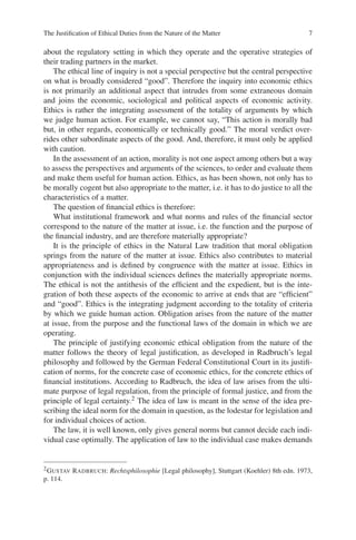 The Justiﬁcation of Ethical Duties from the Nature of the Matter 7
about the regulatory setting in which they operate and the operative strategies of
their trading partners in the market.
The ethical line of inquiry is not a special perspective but the central perspective
on what is broadly considered “good”. Therefore the inquiry into economic ethics
is not primarily an additional aspect that intrudes from some extraneous domain
and joins the economic, sociological and political aspects of economic activity.
Ethics is rather the integrating assessment of the totality of arguments by which
we judge human action. For example, we cannot say, “This action is morally bad
but, in other regards, economically or technically good.” The moral verdict over-
rides other subordinate aspects of the good. And, therefore, it must only be applied
with caution.
In the assessment of an action, morality is not one aspect among others but a way
to assess the perspectives and arguments of the sciences, to order and evaluate them
and make them useful for human action. Ethics, as has been shown, not only has to
be morally cogent but also appropriate to the matter, i.e. it has to do justice to all the
characteristics of a matter.
The question of ﬁnancial ethics is therefore:
What institutional framework and what norms and rules of the ﬁnancial sector
correspond to the nature of the matter at issue, i.e. the function and the purpose of
the ﬁnancial industry, and are therefore materially appropriate?
It is the principle of ethics in the Natural Law tradition that moral obligation
springs from the nature of the matter at issue. Ethics also contributes to material
appropriateness and is deﬁned by congruence with the matter at issue. Ethics in
conjunction with the individual sciences deﬁnes the materially appropriate norms.
The ethical is not the antithesis of the efﬁcient and the expedient, but is the inte-
gration of both these aspects of the economic to arrive at ends that are “efﬁcient”
and “good”. Ethics is the integrating judgment according to the totality of criteria
by which we guide human action. Obligation arises from the nature of the matter
at issue, from the purpose and the functional laws of the domain in which we are
operating.
The principle of justifying economic ethical obligation from the nature of the
matter follows the theory of legal justiﬁcation, as developed in Radbruch’s legal
philosophy and followed by the German Federal Constitutional Court in its justiﬁ-
cation of norms, for the concrete case of economic ethics, for the concrete ethics of
ﬁnancial institutions. According to Radbruch, the idea of law arises from the ulti-
mate purpose of legal regulation, from the principle of formal justice, and from the
principle of legal certainty.2 The idea of law is meant in the sense of the idea pre-
scribing the ideal norm for the domain in question, as the lodestar for legislation and
for individual choices of action.
The law, it is well known, only gives general norms but cannot decide each indi-
vidual case optimally. The application of law to the individual case makes demands
2GUSTAV RADBRUCH: Rechtsphilosophie [Legal philosophy], Stuttgart (Koehler) 8th edn. 1973,
p. 114.
 