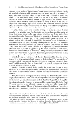 8 1 Ethical Economy, Economic Ethics, Business Ethics: Foundations of Finance Ethics
upon the ethical quality of the individual. The personal aspiration, within the bounds
of what is legally permissible also to realize that which is good, is the essence of
ethics and means that ethics goes above and beyond law. Essentially, however, this
is only in the sense of an added requirement and not in the sense of something
antithetical to law. Ethics consists not only of legal duties but also of moral duties;
economic ethics therefore comprises not only a theory of duties in the sense of
legal duties constituting a legal ethical minimum, but also makes demands over and
above economic law in the direction of a moral theory of the attitudes and practices
of actors in the economic domain that can be qualiﬁed as good.
To take material appropriateness as the principle of a concrete ethics of social
domains is to reject the idea that, beside the purpose and nature of the matter at
issue, there might be particular superordinate principles that do not derive from
the material domain. Examples of this kind of normativism decoupled from mate-
rial appropriateness are the theory of the republican public as the metasubject of a
discourse about rules in Peter Ulrich and Ulrich Thielemann3 or the theory of a con-
sensus of an ideal discourse community as in Jürgen Habermas. Ulrich in his model
of economic ethics largely follows the discourse theory of Habermas and Karl Otto
Apel. These are circular theories, because in its application to concrete norms the
ideal consensus is, in turn, only justiﬁed by the factual consensus; in other words,
the method is also a criterion of the method. Or they achieve no concretization of the
norm because they do not engage with the material problems and the norms arising
from the purpose of the material domains.
In the following, in contrast to such theories the norms of the ﬁnancial institu-
tions will be developed out of their purpose or dedicated end. The normativism of
the ought, which Hegel called “the precociousness or the pseudo-cleverness of the
ought”, will be avoided in favor of the normativity of the real, the ought that derives
from the nature of the matter at issue.
In order to clarify what a right decision and action means in the domain of ﬁnan-
cial ethics, it is ﬁrst necessary to establish what the valid norms in these domains are
and should be, whether they are well founded, and what the purpose of these legal
norms is.
What, for example, is the purpose of the law against the use of insider knowl-
edge, particularly in the form of insider trading on the stock exchange? The use of
insider knowledge means that someone exploits their knowledge of facts divulged to
them in conﬁdence for their own advantage and for ﬁnancial gain. The Swiss Penal
Code expresses this further substantive element of insider knowledge very precisely
in Article 161, entitled “Misuse of knowledge of conﬁdential facts” (“Ausnützen
der Kenntnis vertraulicher Tatsachen”).4 Insider trading on the stock exchange is
3ULRICH THIELEMANN, PETER ULRICH: Brennpunkt Bankenethik. Der Finanzplatz Schweiz in
wirtschaftsethischer Perspektive [The focal issue of banking ethics. A business ethics perspective
on Switzerland as a ﬁnancial center], Bern (Paul Haupt) 2003.
4Cf. NIKLAUS SCHMID: Schweizerisches Insiderstrafrecht. Ein Kommentar zu Art. 161 des
Strafgesetzbuches: Ausnützen der Kenntnis vertraulicher Tatsachen [Insider trading in Swiss
criminal law. A commentary on Art. 161 of the penal code], Bern (Stämpﬂi) 1988.
 