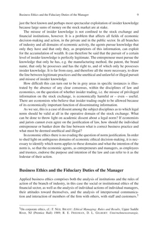 Business Ethics and the Fiduciary Duties of the Manager 9
just the best known and perhaps most spectacular exploitation of insider knowledge
because large sums of money on the stock market are at stake.
The misuse of insider knowledge is not conﬁned to the stock exchange and
ﬁnancial institutions, however. It is a problem that affects all ﬁelds of economic
decision-making and action, in the private and in the public sector. In all branches
of industry and all domains of economic activity, the agents pursue knowledge that
only they have and that only they, as proprietors of this information, can exploit
for the accumulation of wealth. It can therefore be said that the pursuit of a certain
level of insider knowledge is perfectly legitimate. The entrepreneur must pursue the
knowledge that only he has, e.g. the manufacturing method, the patent, the brand
name, that only he possesses and has the right to, and of which only he possesses
insider knowledge. It is far from easy, and therefore all the more necessary, to draw
the line between legitimate practices and the unethical and unlawful or illegal pursuit
and misuse of insider knowledge.
How difﬁcult this can turn out to be in grey areas in speciﬁc instances is illus-
trated by the absence of any clear consensus, within the disciplines of law and
economics, on the question of whether insider trading, i.e. the misuse of privileged
information on the stock exchange, is economically harmful or – even – useful.
There are economists who believe that insider trading ought to be allowed because
of its economically important function of disseminating information.
As we see, this is a case of dissent among the subject disciplines as to which legal
norm should be valid at all in the operative domain of the stock exchange. What
can be done to throw light on academic dissent about a legal norm? If economists
and jurists cannot even agree on the justiﬁcation of law, how should the individual
entrepreneur or banker draw the line between what is correct business practice and
what must be deemed unethical and illegal?
In economic ethics there is no evading the question of norm justiﬁcation. In order
to shed light on ambiguous domains of economic ethical decision-making, it is nec-
essary to identify which norm applies to these domains and what the intention of the
norm is, so that the economic agents, as entrepreneurs and managers, as employees
and trustees, endorse the purpose and intention of the law and can refer to it as the
lodestar of their action.
Business Ethics and the Fiduciary Duties of the Manager
Applied business ethics comprises both the analysis of institutions and the rules of
action of the branch of industry, in this case the social or institutional ethics of the
ﬁnancial sector, as well as the analysis of individual actions of individual managers,
their attitudes toward themselves, and the analysis of interpersonal communica-
tion and interaction of members of the ﬁrm with others, with staff and customers.5
5On corporate ethics, cf.: F. NEIL BRADY: Ethical Managing: Rules and Results, Upper Saddle
River, NJ (Prentice Hall) 1989; R. E. FREEMAN, D. L. GILBERT: Unternehmensstrategie,
 