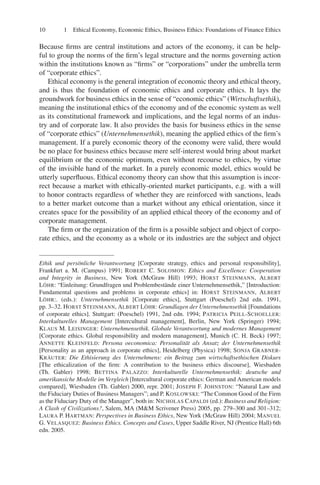 10 1 Ethical Economy, Economic Ethics, Business Ethics: Foundations of Finance Ethics
Because ﬁrms are central institutions and actors of the economy, it can be help-
ful to group the norms of the ﬁrm’s legal structure and the norms governing action
within the institutions known as “ﬁrms” or “corporations” under the umbrella term
of “corporate ethics”.
Ethical economy is the general integration of economic theory and ethical theory,
and is thus the foundation of economic ethics and corporate ethics. It lays the
groundwork for business ethics in the sense of “economic ethics” (Wirtschaftsethik),
meaning the institutional ethics of the economy and of the economic system as well
as its constitutional framework and implications, and the legal norms of an indus-
try and of corporate law. It also provides the basis for business ethics in the sense
of “corporate ethics” (Unternehmensethik), meaning the applied ethics of the ﬁrm’s
management. If a purely economic theory of the economy were valid, there would
be no place for business ethics because mere self-interest would bring about market
equilibrium or the economic optimum, even without recourse to ethics, by virtue
of the invisible hand of the market. In a purely economic model, ethics would be
utterly superﬂuous. Ethical economy theory can show that this assumption is incor-
rect because a market with ethically-oriented market participants, e.g. with a will
to honor contracts regardless of whether they are reinforced with sanctions, leads
to a better market outcome than a market without any ethical orientation, since it
creates space for the possibility of an applied ethical theory of the economy and of
corporate management.
The ﬁrm or the organization of the ﬁrm is a possible subject and object of corpo-
rate ethics, and the economy as a whole or its industries are the subject and object
Ethik und persönliche Verantwortung [Corporate strategy, ethics and personal responsibility],
Frankfurt a. M. (Campus) 1991; ROBERT C. SOLOMON: Ethics and Excellence: Cooperation
and Integrity in Business, New York (McGraw Hill) 1993; HORST STEINMANN, ALBERT
LÖHR: “Einleitung: Grundfragen und Problembestände einer Unternehmensethik,” [Introduction:
Fundamental questions and problems in corporate ethics] in: HORST STEINMANN, ALBERT
LÖHR:. (eds.): Unternehmensethik [Corporate ethics], Stuttgart (Poeschel) 2nd edn. 1991,
pp. 3–32. HORST STEINMANN, ALBERT LÖHR: Grundlagen der Unternehmensethik [Foundations
of corporate ethics]. Stuttgart: (Poeschel) 1991, 2nd edn. 1994; PATRICIA PEILL-SCHOELLER:
Interkulturelles Management [Intercultural management], Berlin, New York (Springer) 1994;
KLAUS M. LEISINGER: Unternehmensethik. Globale Verantwortung und modernes Management
[Corporate ethics. Global responsibility and modern management], Munich (C. H. Beck) 1997;
ANNETTE KLEINFELD: Persona oeconomica: Personalität als Ansatz der Unternehmensethik
[Personality as an approach in corporate ethics], Heidelberg (Physica) 1998; SONJA GRABNER-
KRÄUTER: Die Ethisierung des Unternehmens: ein Beitrag zum wirtschaftsethischen Diskurs
[The ethicalization of the ﬁrm: A contribution to the business ethics discourse], Wiesbaden
(Th. Gabler) 1998; BETTINA PALAZZO: Interkulturelle Unternehmensethik: deutsche und
amerikansiche Modelle im Vergleich [Intercultural corporate ethics: German and American models
compared], Wiesbaden (Th. Gabler) 2000, repr. 2001; JOSEPH F. JOHNSTON: “Natural Law and
the Fiduciary Duties of Business Managers”; and P. KOSLOWSKI: “The Common Good of the Firm
as the Fiduciary Duty of the Manager”, both in: NICHOLAS CAPALDI (ed.): Business and Religion:
A Clash of Civilizations?, Salem, MA (M&M Scrivener Press) 2005, pp. 279–300 and 301–312;
LAURA P. HARTMAN: Perspectives in Business Ethics, New York (McGraw Hill) 2004; MANUEL
G. VELASQUEZ: Business Ethics. Concepts and Cases, Upper Saddle River, NJ (Prentice Hall) 6th
edn. 2005.
 