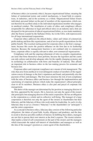 Business Ethics and the Fiduciary Duties of the Manager 11
of business ethics (or economic ethics), because organizational failure, meaning the
failure of institutional norms and control mechanisms, is found both in corpora-
tions, in industries, and in the economy as a whole. Organizational failure fosters
individual, personal failure on the part of members of the organization, which can-
not therefore be ascribed solely to the individual organization member who engages
in unethical conduct. The installation of codes of ethics and compliance ofﬁcers
(responsible for adherence to legal and ethical rules) in an industry and a ﬁrm are
designed for the prevention of ethical organizational failure, as was made mandatory
after the Enron scandal by the Sarbanes-Oxley Act in the USA, with repercussions
for all large international corporations.
Corporate ethics addresses the ethical duties, values and virtues of commercial,
proﬁt-making and ﬁrm-like organizations, and of not-for-proﬁt organizations for the
public beneﬁt. The essential starting point for corporate ethics is the ﬁrm’s manage-
ment, because this exerts the greatest inﬂuence on the ﬁrm due to its leadership
function. Because the management function is not conﬁned only to commercial
ﬁrms, corporate ethics is equally relevant to other, non-commercial organizations.
Compliance with and the ongoing reﬁnement of rules in complex organizations
are tasks that ﬁrms themselves must perform, because the legislator and the courts
can only enforce and develop adequate rules for the rapidly changing economy and
its technology in collaboration with ﬁrms and branches of industry. This affords
an important role to business ethics in the law-making process for economic and
business law.
Corporate ethics and corporate compliance are a means of risk management. The
risks that arise from unethical or even delinquent conduct of members of the organi-
zation consist of damage to the ﬁrm’s reputation and brand, and potentially also the
payment of ﬁnes and damages. The ﬁrm must minimize the risk of non-compliance
with the rules of business ethics and business law through the implementation and
sanctioning of corporate policies which make the organization’s ethical principles
clear to all its members. Business ethics is also part and parcel of corporate risk
management.
The duties of the manager are determined by his position as managing director of
the ﬁrm, appointed by the owners. He is, however, not only the agent of the owners
(the principals) but managing director of the entire corporation. He has an obligation
to the corporation as a whole and its collective well-being. The manager of a large
corporation is therefore not only the agent of the owners or shareholders but their
ﬁduciary, and the ﬁduciary of those who work under his leadership. As such, it is his
ﬁduciary duty to act as a trustee (“ﬁduciary”) to the shareholders (or “principals”)
and the entire corporation.
As a concept in business ethics, ﬁduciary duty consists of the following particular
obligations: the duties of good faith, loyalty, diligence and prudence, and the duty
to avoid or disclose possible conﬂicts of interest. In fulﬁlling these duties, managers
are not free to pursue their own interest at the ﬁrm’s expense. The trustee relation-
ship implies a kind of self-commitment on the part of the owners and the managers
which transcends the naked self-interest of shareholders and managers as well as
the idea of the manager’s position as a mere agent of the shareholders.
 