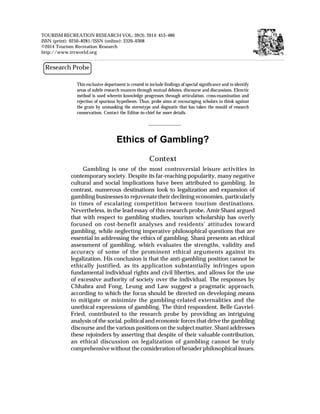 TOURISM RECREATION RESEARCH VOL. 39(3), 2014: 453–486
ISSN (print): 0250–8281/ISSN (online): 2320–0308
©2014 Tourism Recreation Research
http://www.trrworld.org
Research Probe
Ethics of Gambling?
Context
Gambling is one of the most controversial leisure activities in
contemporary society. Despite its far-reaching popularity, many negative
cultural and social implications have been attributed to gambling. In
contrast, numerous destinations look to legalization and expansion of
gambling businesses to rejuvenate their declining economies, particularly
in times of escalating competition between tourism destinations.
Nevertheless, in the lead essay of this research probe, Amir Shani argued
that with respect to gambling studies, tourism scholarship has overly
focused on cost-benefit analyses and residents' attitudes toward
gambling, while neglecting imperative philosophical questions that are
essential in addressing the ethics of gambling. Shani presents an ethical
assessment of gambling, which evaluates the strengths, validity and
accuracy of some of the prominent ethical arguments against its
legalization. His conclusion is that the anti-gambling position cannot be
ethically justified, as its application substantially infringes upon
fundamental individual rights and civil liberties, and allows for the use
of excessive authority of society over the individual. The responses by
Chhabra and Fong, Leung and Law suggest a pragmatic approach,
according to which the focus should be directed on developing means
to mitigate or minimize the gambling-related externalities and the
unethical expressions of gambling. The third respondent, Belle Gavriel-
Fried, contributed to the research probe by providing an intriguing
analysis of the social, political and economic forces that drive the gambling
discourse and the various positions on the subject matter. Shani addresses
these rejoinders by asserting that despite of their valuable contribution,
an ethical discussion on legalization of gambling cannot be truly
comprehensive without the consideration of broader philosophical issues.
This exclusive department is created to include findings of special significance and to identify
areas of subtle research nuances through mutual debates, discourse and discussions. Elenctic
method is used wherein knowledge progresses through articulation, cross-examination and
rejection of spurious hypotheses. Thus, probe aims at encouraging scholars to think against
the grain by unmasking the stereotype and dogmatic that has taken the mould of research
conservatism. Contact the Editor-in-chief for more details.
 