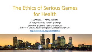 The Ethics of Serious Games
for Health
SEGAH 2017 Perth, Australia
Dr. Rudy McDaniel, Twitter: @rutang5
University of Central Florida, Orlando, FL
School of Visual Arts and Design and Games Research Lab
http://slideshare.net/rudymcdaniel
 