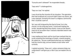 “Eunuchs aren’t allowed!” he responded sharply.
“Says who?” I challenged him.
“Says our Law,” he replied.
I was struck by the injustice of my situation. The operation
that had rendered me a eunuch hadn’t been my choice, yet
I was rejected. Certainly this wasn’t a religious community
that I could be a part of.
Yet I was still intrigued by the God of Israel. So in the
chariot, on the long way home, I continued reading the
scrolls, wondering what they meant. It was on the desert
road out of Jerusalem that I noticed a bearded Jewish man
by the roadside.
I was reading out loud, and he must have realized that my
scroll contained the teachings of Isaiah, a Jewish prophet.
He asked me, “Do you understand what you are reading?” I
had the chariot stop, and we looked at each other with
curiosity.
I replied earnestly. “How can I, unless someone helps me
understand? I will give you a ride if you can explain this to
me.”
 