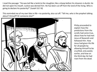 I read the passage: “He was led like a lamb to the slaughter, like a sheep before his shearers is dumb. He
did not open his mouth. Justice was denied him. He has been cut off from the land of the living. Who is
going to declare his posterity?” (Isaiah 53:7-8)
This reminded me of my own fate in life—no posterity, also cut off. “Tell me, who is the prophet talking
about? Himself? Or someone else?”
Philip proceeded to
explain how the
predictions from the
scrolls had come true,
about how he had met
Jesus of Nazareth and
followed Him. How
Jesus had given His life
for all people by
allowing Himself to be
crucified, only weeks
earlier, and how on
the third day He had
risen from the dead.
 