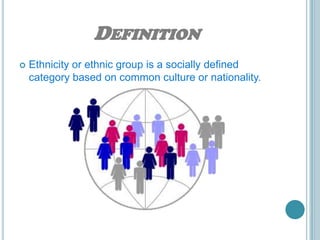 DEFINITION
   Ethnicity or ethnic group is a socially defined
    category based on common culture or nationality.
 