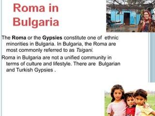 The Roma or the Gypsies constitute one of ethnic
  minorities in Bulgaria. In Bulgaria, the Roma are
  most commonly referred to as Tsigani.
Roma in Bulgaria are not a unified community in
  terms of culture and lifestyle. There are Bulgarian
  and Turkish Gypsies .
 