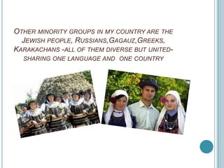 OTHER MINORITY GROUPS IN MY COUNTRY ARE THE
  JEWISH PEOPLE, RUSSIANS,GAGAUZ,GREEKS,
KARAKACHANS -ALL OF THEM DIVERSE BUT UNITED-
  SHARING ONE LANGUAGE AND ONE COUNTRY
 