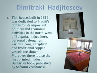  This house, built in 1812,
was dedicated to Hadjii’s
family for its important
political and economic
activities in the north-west
of Bulgaria. In fact, here,
personal belongings,
various icons, a triptych
and traditional copper
vessels are shown.
Moreover there is also the
first printed modern
Bulgarian book, published
by Sofronii Vrachanski.
 
