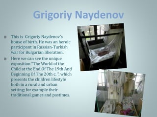 Grigoriy Naydenov
 This is Grigoriy Naydenov’s
house of birth. He was an heroic
participant in Russian-Turkish
war for Bulgarian liberation.
 Here we can see the unique
exposition “The World of the
Child at the End Of The 19th And
Beginning Of The 20th c. ”, which
presents the children lifestyle
both in a rural and urban
setting; for example their
traditional games and pastimes.
 