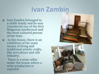  Ivan Zambin belonged to
a noble family and he was
considered one of the first
Bulgarian intellectual and
the most cultured person
of the time.
 In this house, there is an
exhibition of the main
means of living and
traditional artistic crafts,
like sericulture and silk
industry.
There is a wine cellar
under the house where a
wine-production is
exposed.
 