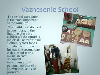 The school exposition
is the most important
of the complex.
The building is divided
in two floors; in the
first one there is an
exhibit of ethnographic
material like traditional
clothes, typical foods
and domestic utensils.
Instead the second one
is dedicated to the
music; in fact
documents,
instruments and
personal objects of a
known musician are
preserved.
 