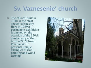  The church, built in
1848, is the most
ancient of the city.
Here in 1989 a
permanent exhibition
is opened on the
occasion of the 250th
anniversary of the
birth of St. Sofronii
Vrachanski. It
presents unique
examples of icon-
painting and wood
carving.
 