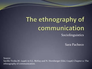 Sociolinguistics

                                                              Sara Pacheco


Source:
Saville-Troike,M. (1996) in S.L. McKay and N. Hornberger (Eds.) (1996) Chapter 11: The
ethnography of communication.
 