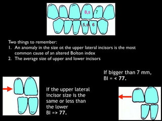 Two things to remember:	

1. An anomaly in the size ot the upper lateral incisors is the most
common cause of an altered Bolton index 	

2. The average size of upper and lower incisors
If the upper lateral
incisor size is the
same or less than
the lower
BI => 77.
If bigger than 7 mm,
BI = < 77.
 