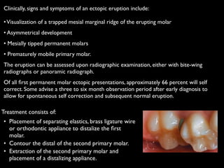 Treatment consists of:	

	

•	

 Placement of separating elastics, brass ligature wire
or orthodontic appliance to distalize the ﬁrst
molar.	

	

•	

 Contour the distal of the second primary molar.	

	

•	

 Extraction of the second primary molar and
placement of a distalizing appliance.
Clinically, signs and symptoms of an ectopic eruption include: 
 
•Visualization of a trapped mesial marginal ridge of the erupting molar	

• Asymmetrical development	

• Mesially tipped permanent molars	

• Prematurely mobile primary molar.	

The eruption can be assessed upon radiographic examination, either with bite-wing
radiographs or panoramic radiograph.	

Of all ﬁrst permanent molar ectopic presentations, approximately 66 percent will self
correct. Some advise a three to six month observation period after early diagnosis to
allow for spontaneous self correction and subsequent normal eruption.	

 