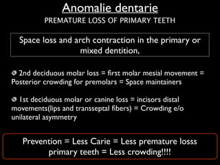 Anomalie dentarie
Space loss and arch contraction in the primary or
mixed dentition,
2nd deciduous molar loss = ﬁrst molar mesial movement =
Posterior crowding for premolars = Space maintainers	

!
1st deciduous molar or canine loss = incisors distal
movements(lips and transseptal ﬁbers) = Crowding e/o
unilateral asymmetry
Prevention = Less Carie = Less premature losss
primary teeth = Less crowding!!!!
PREMATURE LOSS OF PRIMARY TEETH
 