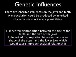 Genetic Inﬂuences
There are inherited inﬂuences on the jaws and teeth.	

A malocclusion could be produced by inherited
characteristics on 2 major possibilities:
1) Inherited disproportion between the size of the
teeth and the size of the jaws 
2) Inherited disproportion betwwen the size or
shape of the upper and the lower jaws which
would cause improper occlusal relationship
 
