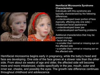 !
Hemifacial microsomia begins early in pregnancy, while the baby’s head and
face are developing. One side of the face grows at a slower rate than the other
side. From about six weeks of age and older, the affected side will become
more and more imbalanced, visible specifically in the jaw, mouth, outer and
inner ear, cheeks, and possibly the eyes. The growth rate difference continues
throughout childhood and adolescence
Hemifacial Microsomia Syndrome
Characteristics
Individuals with this syndrome are
typically characterized by the following
differences:  
• underdeveloped lower portion of face
(typically, affecting only one side) –
imbalanced facial appearance 
• underdeveloped lower jaw 
• underdeveloped ear/hearing problems
Additional characteristics that may be
present include: 
• facial skin tags 
• a smaller than normal or missing eye on
the affected side 
• a smaller than normal or missing ear on
the affected side
 