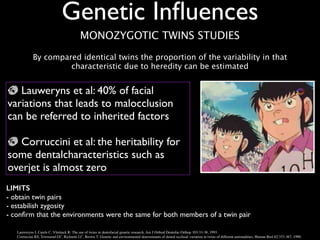 Genetic Inﬂuences
LIMITS
- obtain twin pairs	

- estabilish zygosity	

- conﬁrm that the environments were the same for both members of a twin pair
Lauweryns I, Carels C, Vlietinck R: The use of twins in dentofacial genetic research, Am J Orthod Dentofac Orthop 103:33-38, 1993. !
Corruccini RS, Townsend GC, Richards LC, Brown T: Genetic and environmental determinants of dental occlusal variation in twins of different nationalities, Human Biol 62:353-367, 1990.
Lauweryns et al: 40% of facial
variations that leads to malocclusion
can be referred to inherited factors	

!
Corruccini et al: the heritability for
some dentalcharacteristics such as
overjet is almost zero
MONOZYGOTIC TWINS STUDIES
By compared identical twins the proportion of the variability in that
characteristic due to heredity can be estimated
 