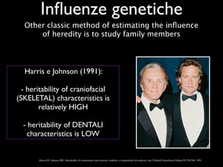 Inﬂuenze genetiche
Harris EF, Johnson MG: Heritability of craniometric and occlusal variables: a longitudinal sib analysis, Am J Orthod Dentofacial Orthop 99:258-268, 1991.
Harris e Johnson (1991): 	

!
- heritability of craniofacial
(SKELETAL) characteristics is
relatively HIGH	

!
- heritability of DENTALI
characteristics is LOW
Other classic method of estimating the inﬂuence
of heredity is to study family members
 