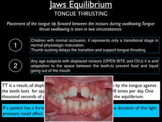 Placement of the tongue tip forward between the incisors during swallowing.Tongue
thrust swallowing is seen in two circumstances:
TT is a result, of displaced incisors, not the cause: pressure by the tongue against
the teeth lasts for approximately 1 second about 800-1000 times per day. One
thousand seconds of pressure not nearly enough to affect the equilibrium.
If a patient has a forward resting posture of the tongue, the duration of this light
pressure could affect tooth position (OJ and OPEN BITE).
Any age subjects with displaced incisors (OPEN BITE and OVJ) it is and
adaptation to the space between the teeth,to prevent food and liquid
going out of the mouth
2
1
Children with normal occlusion, it represents only a transitional stage in
normal physiologic maturation. !
Thumb sucking delays the transition and support tongue thrusting
TONGUE THRUSTING
Jaws Equilibrium
 