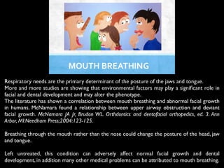 !
!
Respiratory needs are the primary determinant of the posture of the jaws and tongue.	

More and more studies are showing that environmental factors may play a signiﬁcant role in
facial and dental development and may alter the phenotype.	

The literature has shown a correlation between mouth breathing and abnormal facial growth
in humans. McNamara found a relationship between upper airway obstruction and deviant
facial growth. McNamara JA Jr, Brudon WL. Orthdontics and dentofacial orthopedics, ed. 3. Ann
Arbor, MI:Needham Press;2004:123-125.	

!
Breathing through the mouth rather than the nose could change the posture of the head, jaw
and tongue.	

!
Left untreated, this condition can adversely affect normal facial growth and dental
development, in addition many other medical problems can be attributed to mouth breathing.	

 