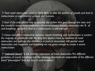 Total nasal obstruction (rare) is highly likely to alter the pattern of growth and lead to
malocclusion in experimental animals and humans.	

!
Even if the only reliable way to quantify the airﬂow that goes through the nose and
the mouthl is instrumental evaluation (rhinomanometry, acoustic rinometry) the % of
oral breathing needed to lead to a malocclusion is still unknown	

!
Cause and effect relationship between mouth breathing and malocclusion is unclear:
the majority of individuals with the long face pattern have no evidence of nasal
obstruction and perhaps the alterations in posture associated with partial nasal
obstruction and moderate oral breathing are not great enough to create a severe
malocclusion.	

!
“adenoid facies” is the extreme expression of nasal obstruction.The different
gradation of mouth breathing and the adapting threshold are responsible of the different
facial “phenotypes” that are seen in oral breathers
 