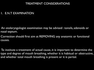 1. E.N.T EXAMINATION 	

!
!
An otolaryngologist examination may be advised : tonsils, adenoids or
nasal septum. 	

Correction should ﬁrst aim at REMOVING any anatomic or functional
causes. 	

!
To institute a treatment of actual cause, it is important to determine the
type and degree of mouth breathing, whether it is habitual or obstructive,
and whether total mouth breathing is present or it is partial.
TREATMENT CONSIDERATIONS
 
