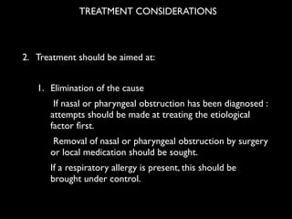 !
!
!
2. Treatment should be aimed at: 	

!
1. Elimination of the cause 	

If nasal or pharyngeal obstruction has been diagnosed :
attempts should be made at treating the etiological
factor ﬁrst. 	

Removal of nasal or pharyngeal obstruction by surgery
or local medication should be sought. 	

If a respiratory allergy is present, this should be
brought under control. 	

TREATMENT CONSIDERATIONS
 